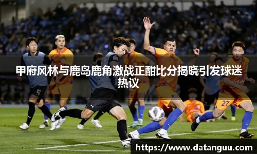 甲府风林与鹿岛鹿角激战正酣比分揭晓引发球迷热议